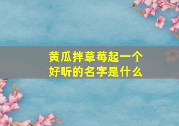 黄瓜拌草莓起一个好听的名字是什么,黄瓜和草莓一起吃会中毒吗