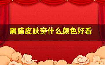 黑暗皮肤穿什么颜色好看,黑暗皮肤穿什么颜色好看图片