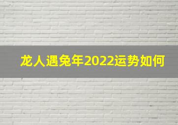 龙人遇兔年2022运势如何,龙人遇兔年2023运势如何运势平平