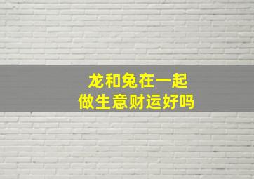 龙和兔在一起做生意财运好吗