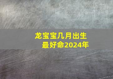 龙宝宝几月出生最好命2024年,龙宝宝几月出生最好命2024年取名