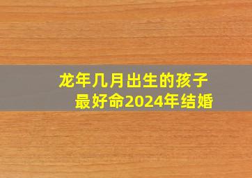 龙年几月出生的孩子最好命2024年结婚,龙年几月出生的孩子最好命2024年结婚吉日