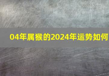 04年属猴的2024年运势如何,04年属猴人2024年运势