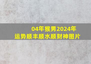 04年猴男2024年运势顺丰顺水顺财神图片,04年猴男2024年运势