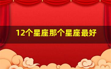 12个星座那个星座最好,十二星座哪个星座是最好的?