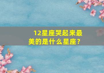 12星座哭起来最美的是什么星座？,哭起来很美的星座