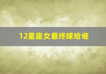 12星座女最终嫁给谁,12星座女生嫁给谁才会最幸福