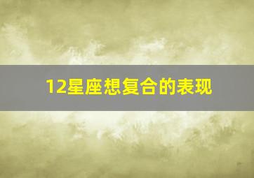 12星座想复合的表现,十二星座复合谁先主动