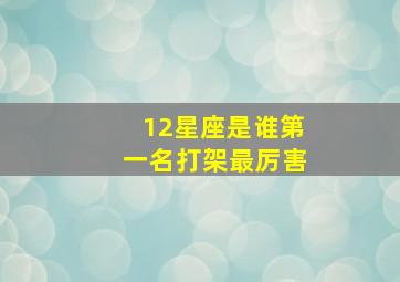 12星座是谁第一名打架最厉害,十二星座里面谁打架最厉害排第几名