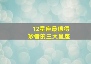 12星座最值得珍惜的三大星座,12星座最值得珍惜的三大星座是什么