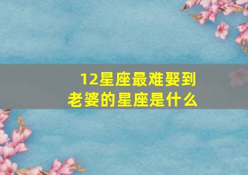 12星座最难娶到老婆的星座是什么,12星座到底有多难撩、注定孤独一生天秤座、双子座、双鱼座