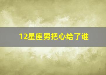 12星座男把心给了谁,十二星座男把真心给了哪个星座女