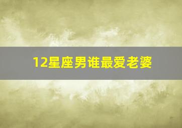 12星座男谁最爱老婆,哪个星座男最宠老婆