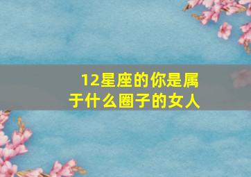 12星座的你是属于什么圈子的女人,十二星座是什么系女友