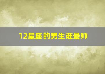 12星座的男生谁最帅,12星座长相排名哪个星座男生最帅气