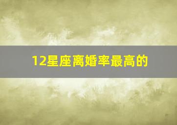 12星座离婚率最高的,十二星座离婚率最高排行榜