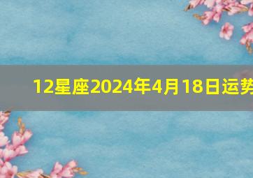 12星座2024年4月18日运势,2024年4月14日十二星座运势