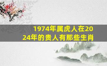 1974年属虎人在2024年的贵人有那些生肖