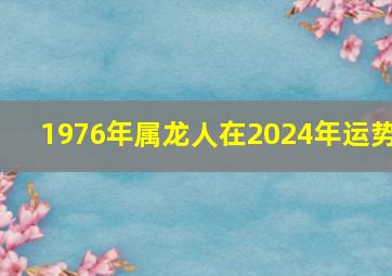 1976年属龙人在2024年运势,1976年属龙人2024年运势戴什么首饰