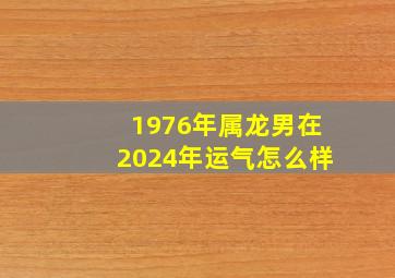 1976年属龙男在2024年运气怎么样,1976年龙男2024年运势