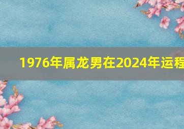 1976年属龙男在2024年运程,1976年属龙男在2024年运程和运势