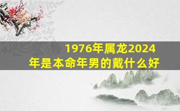 1976年属龙2024年是本命年男的戴什么好