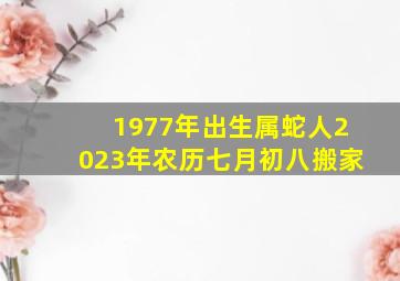 1977年出生属蛇人2023年农历七月初八搬家,1977属蛇女2023年运势及运程每月运程大运是好是坏