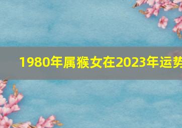 1980年属猴女在2023年运势,80年猴女2023年婚姻状况如何