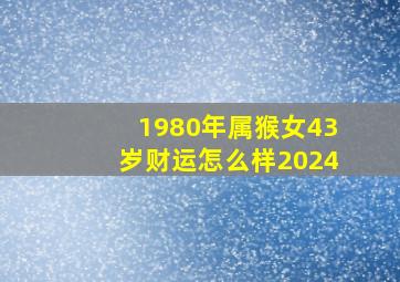 1980年属猴女43岁财运怎么样2024,1980年属猴女43岁财运怎么样都没人做身上都是没钱