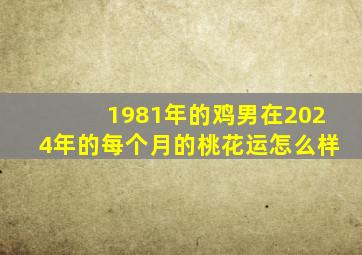 1981年的鸡男在2024年的每个月的桃花运怎么样,1981年属鸡男2024年每个月运势