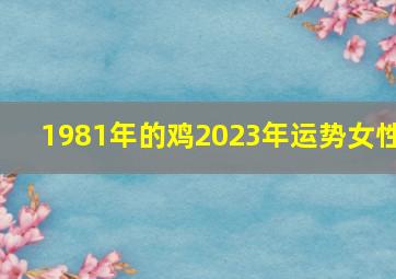 1981年的鸡2023年运势女性,81年属鸡女命2023年运势运程兔年运势查询