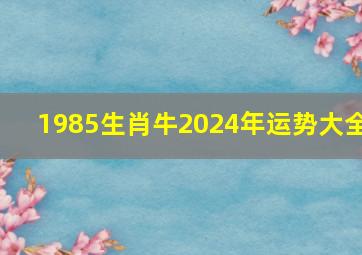 1985生肖牛2024年运势大全,1985属牛2024年运势