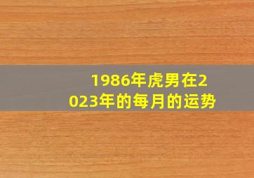 1986年虎男在2023年的每月的运势,1986年出生的属虎人2020每月运势