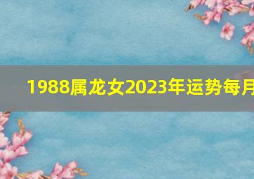 1988属龙女2023年运势每月,1988属龙女2022年婚姻和运势88年龙女2023年运势完整版