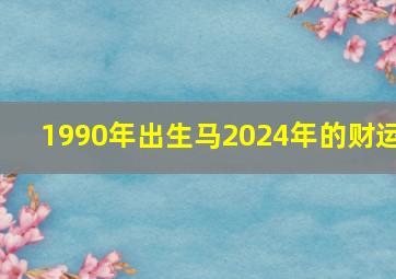 1990年出生马2024年的财运,1990年属马2024年运势每月运势