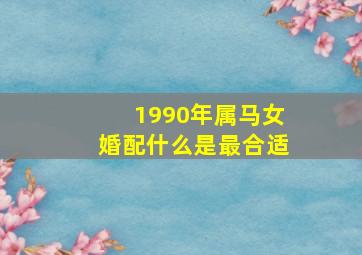 1990年属马女婚配什么是最合适,1990年属马的和什么属相结婚合适