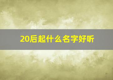 20后起什么名字好听,20后流行的名字