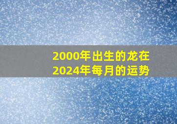 2000年出生的龙在2024年每月的运势,2000年属龙2024年运势及运程