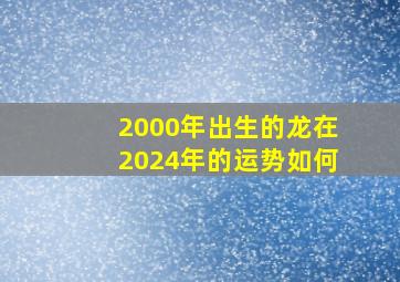 2000年出生的龙在2024年的运势如何,2000年龙在2024年命运好不