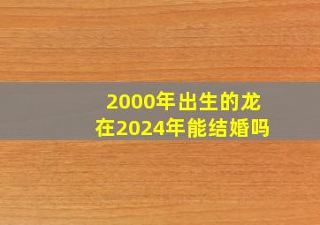2000年出生的龙在2024年能结婚吗,2000年出生2024年属龙多少岁