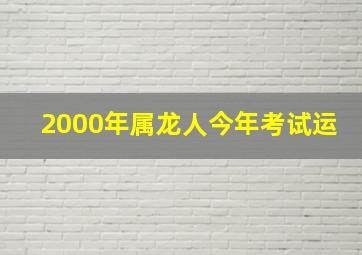 2000年属龙人今年考试运,2000年属龙人2024年考试运