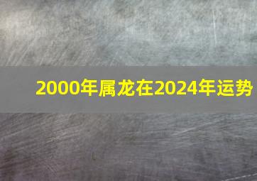2000年属龙在2024年运势,2000年属龙在2024年运势及运程