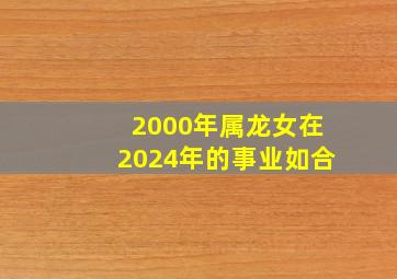 2000年属龙女在2024年的事业如合,2000年龙女命2024年运势