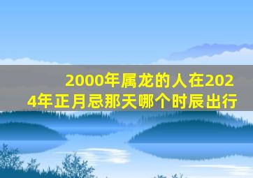 2000年属龙的人在2024年正月忌那天哪个时辰出行,2000属龙人出生在正月