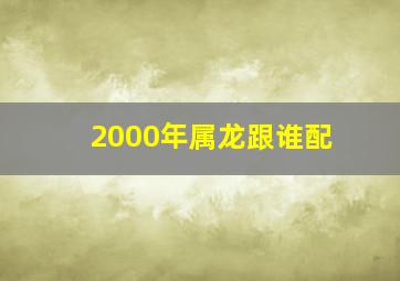 2000年属龙跟谁配,2000年属龙的婚配什么属相