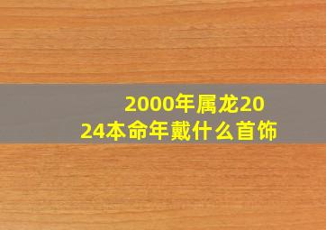 2000年属龙2024本命年戴什么首饰,2000年属龙本命年可以结婚吗