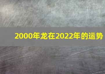 2000年龙在2022年的运势,00年出生的属龙人2022年全年运势详解