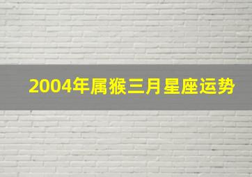 2004年属猴三月星座运势,2004年阳历3月份的猴好吗