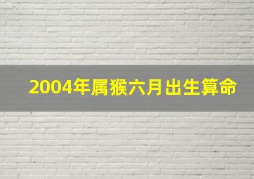 2004年属猴六月出生算命,2004年属猴6月出生好不好