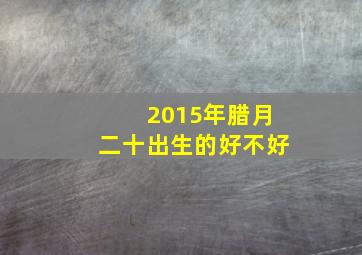 2015年腊月二十出生的好不好,2015年腊月二十二是什么命